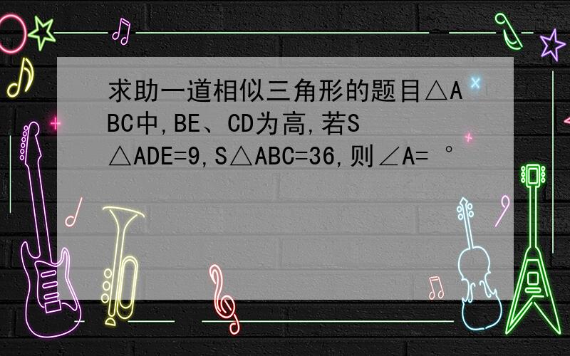 求助一道相似三角形的题目△ABC中,BE、CD为高,若S△ADE=9,S△ABC=36,则∠A= °