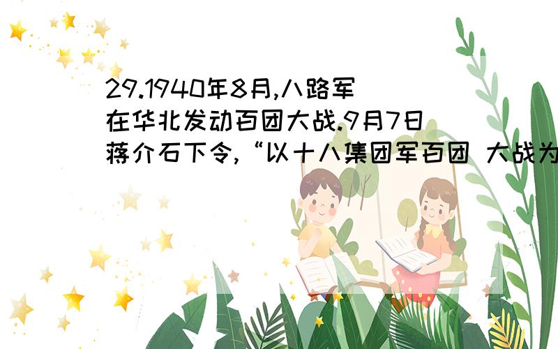 29.1940年8月,八路军在华北发动百团大战.9月7日蒋介石下令,“以十八集团军百团 大战为法则加强游击战的训令”,要求“各战区应以十八集团军此次在正太、同蒲、平汉 各路之游击破坏动作为