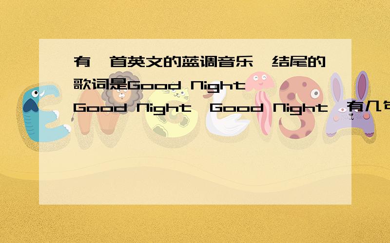 有一首英文的蓝调音乐,结尾的歌词是Good Night,Good Night,Good Night,有几句中文的意思大概是:我爱你,想听你对我说晚安,晚安.,晚安,晚安,晚安
