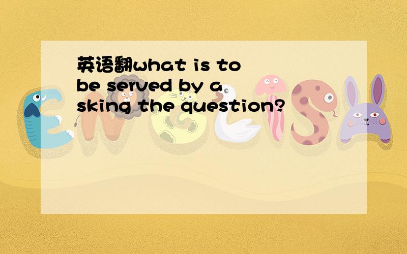 英语翻what is to be served by asking the question?