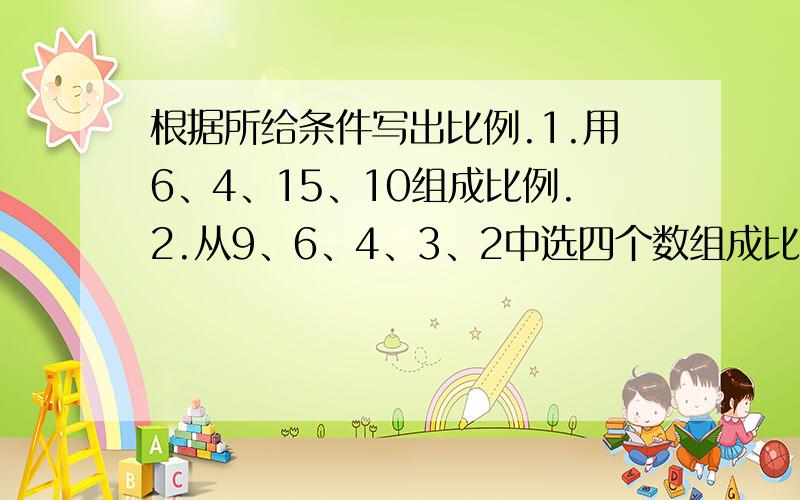 根据所给条件写出比例.1.用6、4、15、10组成比例.2.从9、6、4、3、2中选四个数组成比例.