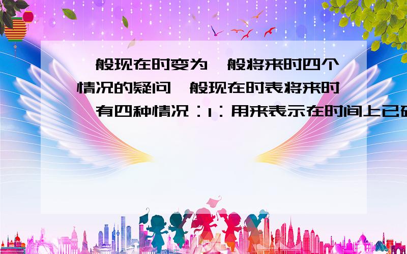 一般现在时变为一般将来时四个情况的疑问一般现在时表将来时,有四种情况：1：用来表示在时间上已确定或安排好的事情.疑问【这些事情我可以不变吗?即还是用将来是,不用现在时?】2：倒