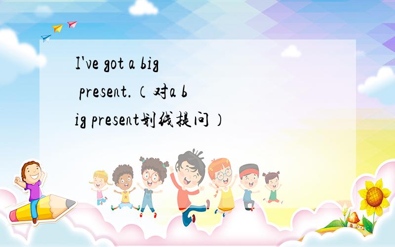 I've got a big present.（对a big present划线提问）