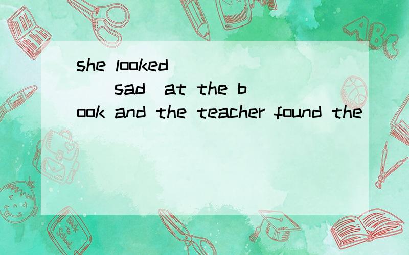 she looked_____(sad）at the book and the teacher found the_____（sad）on her face