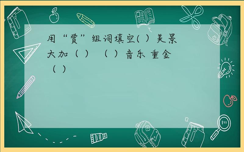 用“赏”组词填空( ）美景 大加（ ） （ ）音乐 重金（ ）