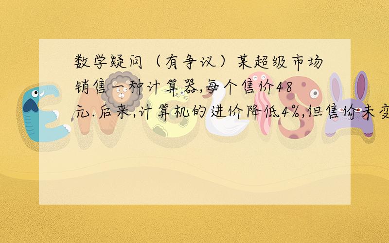 数学疑问（有争议）某超级市场销售一种计算器,每个售价48元.后来,计算机的进价降低4%,但售价未变,从而使超市销售这种计算器的利润提高了5%.这种计算器原来每个进价是多少元?设这种计算