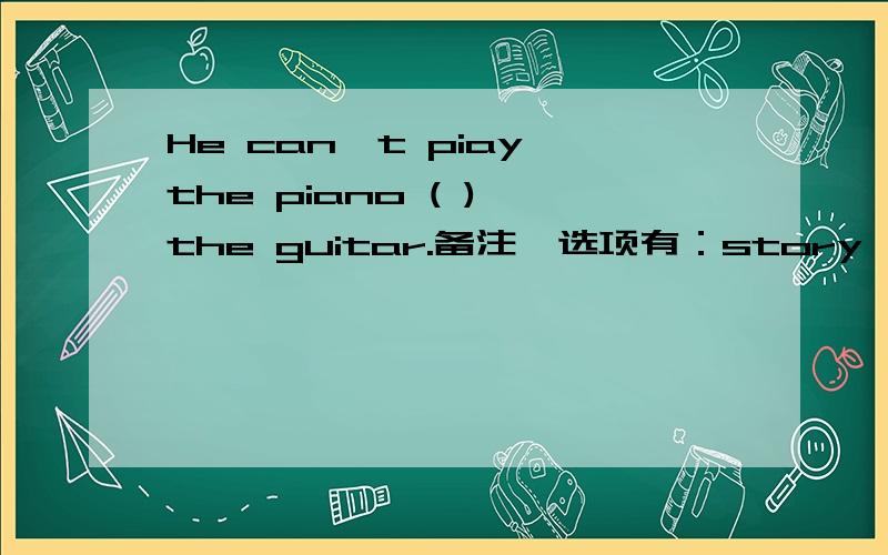 He can't piay the piano ( ) the guitar.备注,选项有：story,or,but,taik,write