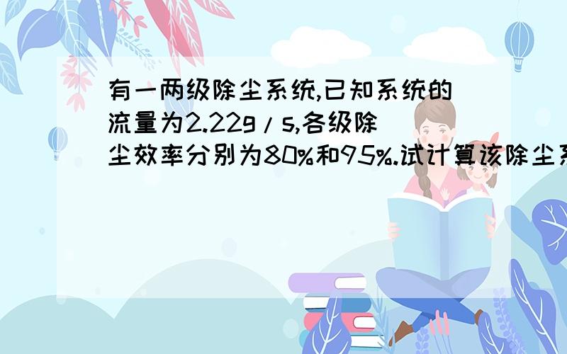 有一两级除尘系统,已知系统的流量为2.22g/s,各级除尘效率分别为80%和95%.试计算该除尘系统的总除尘效率