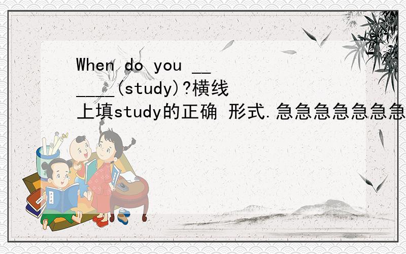 When do you ______(study)?横线上填study的正确 形式.急急急急急急急急急急急急急急急急急急急急急急急