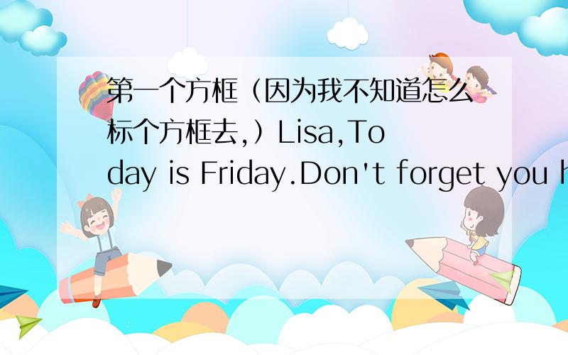 第一个方框（因为我不知道怎么标个方框去,）Lisa,Today is Friday.Don't forget you have a piano lesson at4;30 this afternoon.Mom第二个方框LisaThere is an exciting baseball game in the park,It starts at four.Are you coming?Tina第