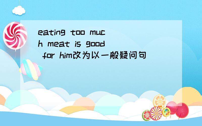 eating too much meat is good for him改为以一般疑问句