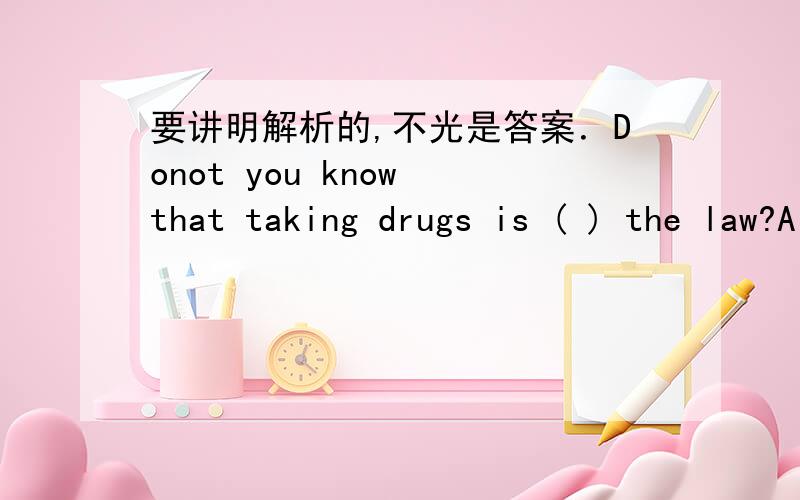 要讲明解析的,不光是答案．Donot you know that taking drugs is ( ) the law?A for B with C on D againstWe should make enough room for animal( ).A live B live in C to live D to live in