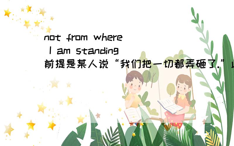 not from where I am standing前提是某人说“我们把一切都弄砸了.”此人回答了这句,是不是跟我没关系的意思?