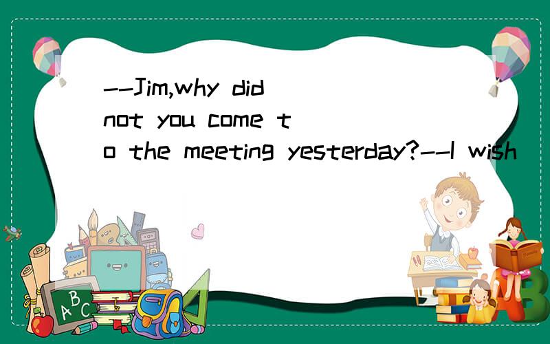 --Jim,why did not you come to the meeting yesterday?--I wish_____here,but I had a fever.句中横线处怎么填?I were 还是I had been?