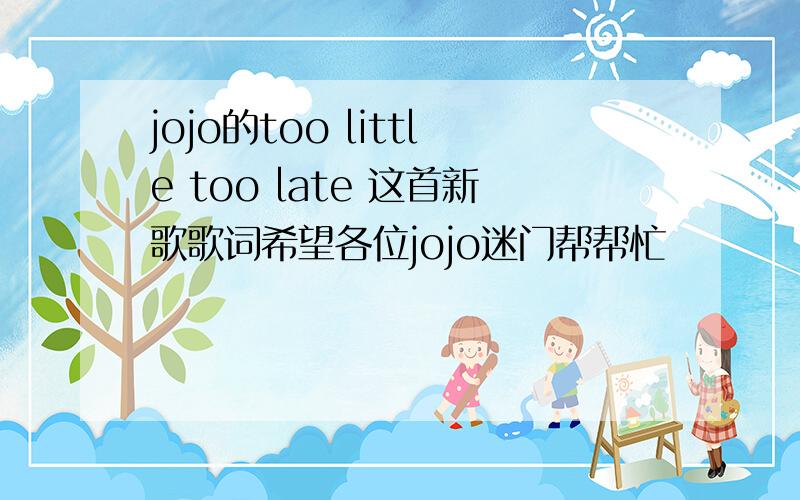 jojo的too little too late 这首新歌歌词希望各位jojo迷门帮帮忙