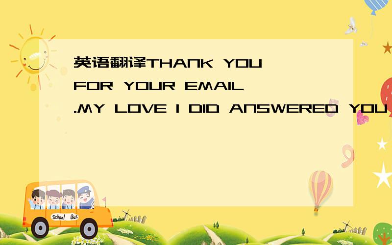 英语翻译THANK YOU FOR YOUR EMAIL.MY LOVE I DID ANSWERED YOU AND I ALSO SENT YOU MY PIC BUT DID NOT GET YOUR REPLIED BACK.MAYBE WAS A BAD CONNECTION WITH THE WEB.I LOVE YOU MORE THAN YOU KNOW.I MISS YOU TOO VERY MUCH.I DON'T WAS TO LOSE YOU,I WANT