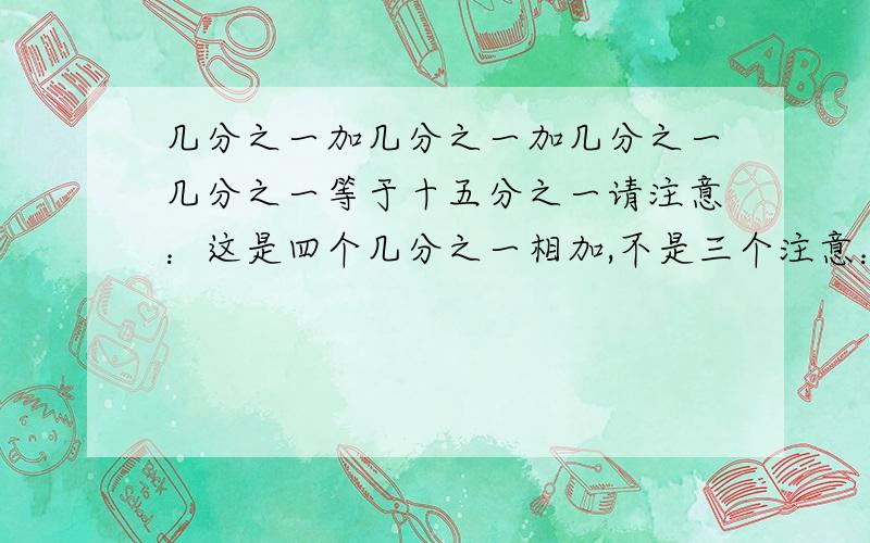 几分之一加几分之一加几分之一几分之一等于十五分之一请注意：这是四个几分之一相加,不是三个注意：第三个“几分之一”后有个“加”字，但忘输了