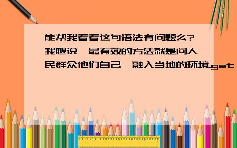 能帮我看看这句语法有问题么?我想说,最有效的方法就是问人民群众他们自己,融入当地的环境.get into swing of things 是我查到的 融入环境可以用blend into 或者mix into么?好像还有一个更好的用法,