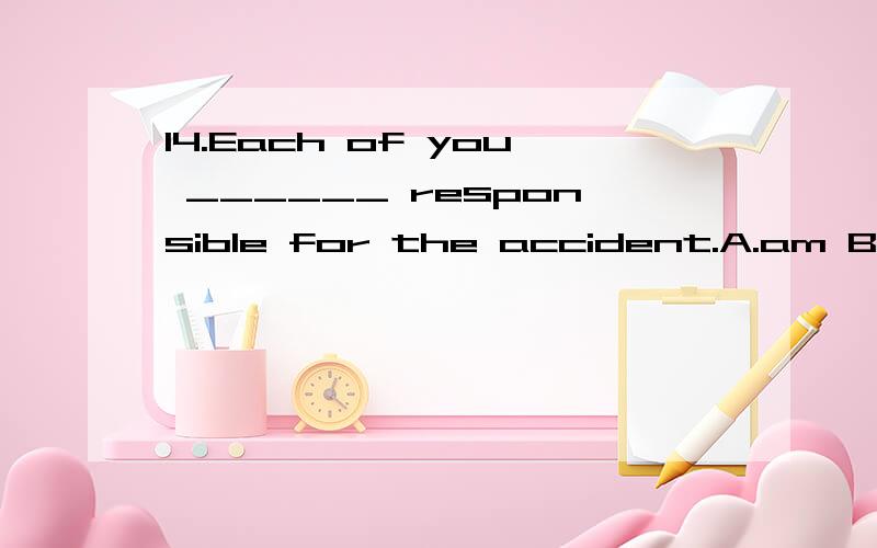 14.Each of you ______ responsible for the accident.A.am B.be C.is D.are