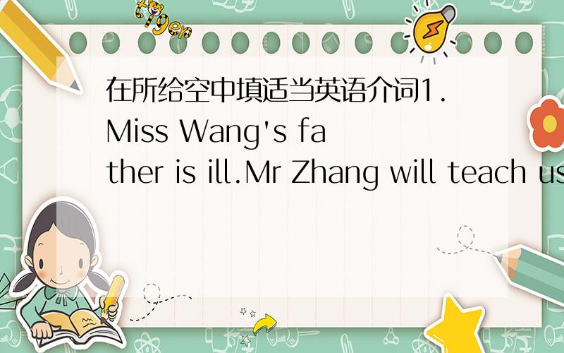 在所给空中填适当英语介词1.Miss Wang's father is ill.Mr Zhang will teach us Chinese instead_____her.2.All of us were invited _____ her party.3.Are you looking forward ___ the summer holiday.4.Let's ask the policeman ___directions.5.Whom do