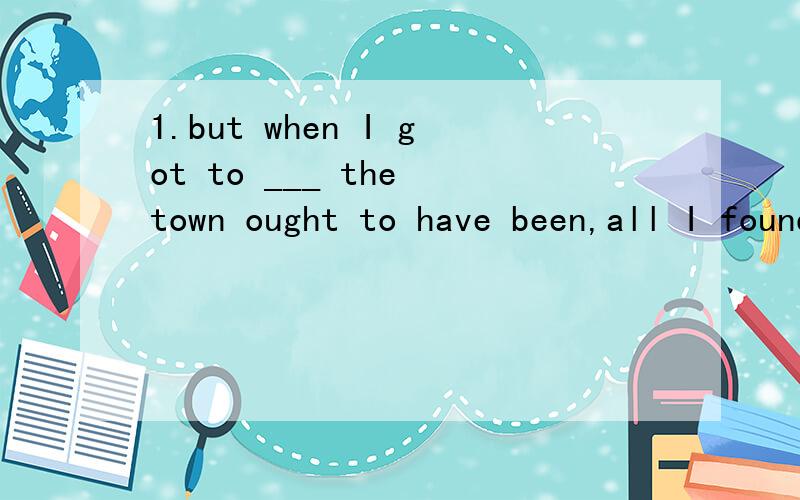 1.but when I got to ___ the town ought to have been,all I found was a school and a petrol station.A.where B.whereverC.there D.that正确答案是A2.I'll see to it ____ everything is ready in time.A.whether B.ifC.what D.that正确答案是D3.The gover