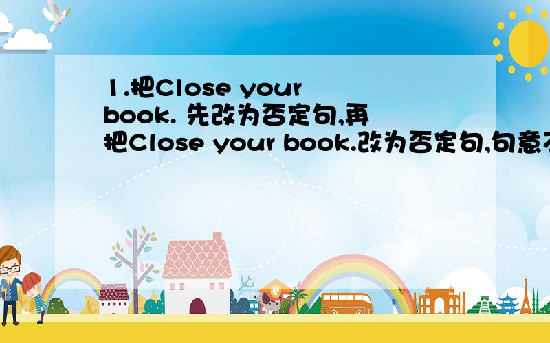 1.把Close your book. 先改为否定句,再把Close your book.改为否定句,句意不变.