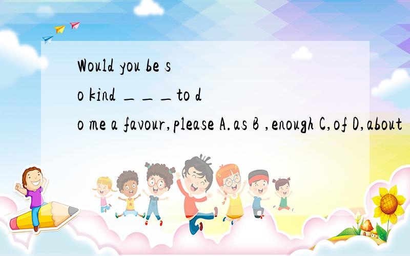 Would you be so kind ___to do me a favour,please A.as B ,enough C,of D,about
