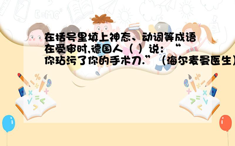 在括号里填上神态、动词等成语在受审时,德国人（ ）说：“你玷污了你的手术刀.”（海尔麦曼医生）（ ）：“没有,它用得其所.”（德国人）（ ）：“你忘记了医生的天职.”