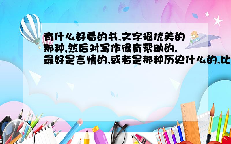 有什么好看的书,文字很优美的那种,然后对写作很有帮助的.最好是言情的,或者是那种历史什么的,比如穿越到三国,秦朝啊什么的,但是那个穿越到的朝代的事是历史上真的发生过的,因为我想