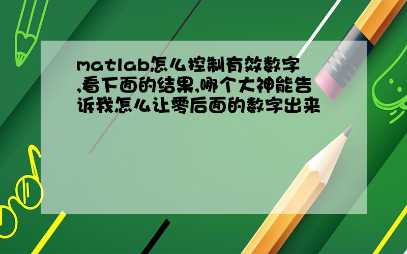 matlab怎么控制有效数字,看下面的结果,哪个大神能告诉我怎么让零后面的数字出来