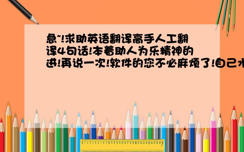 急~!求助英语翻译高手人工翻译4句话!本着助人为乐精神的进!再说一次!软件的您不必麻烦了!自己水平有限翻译有困难!坐等不计较分数的好心人!谢谢了!当前的广告翻译存在不尽人意之处,尤