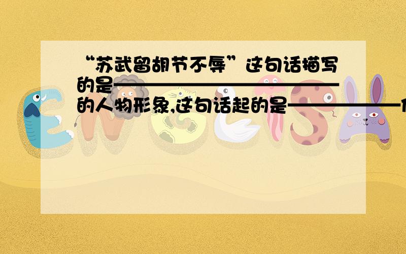 “苏武留胡节不辱”这句话描写的是————————————的人物形象,这句话起的是——————作用