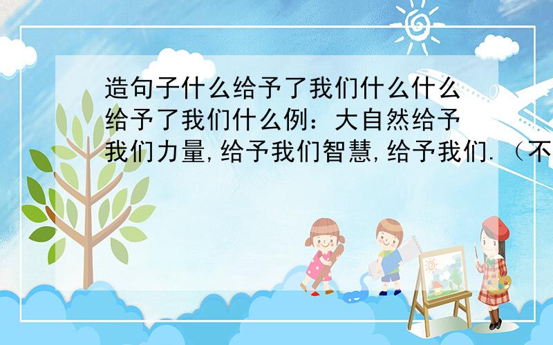 造句子什么给予了我们什么什么给予了我们什么例：大自然给予我们力量,给予我们智慧,给予我们.（不要再写大自然,写别的）