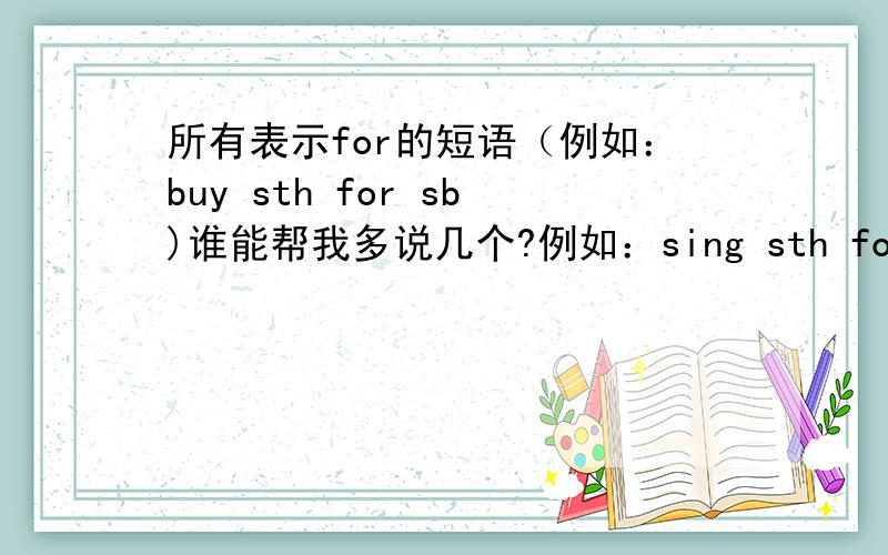 所有表示for的短语（例如：buy sth for sb)谁能帮我多说几个?例如：sing sth for sb buy sth for sb还有别的吗?（只针对 某人某物）越多越好,别瞎说~