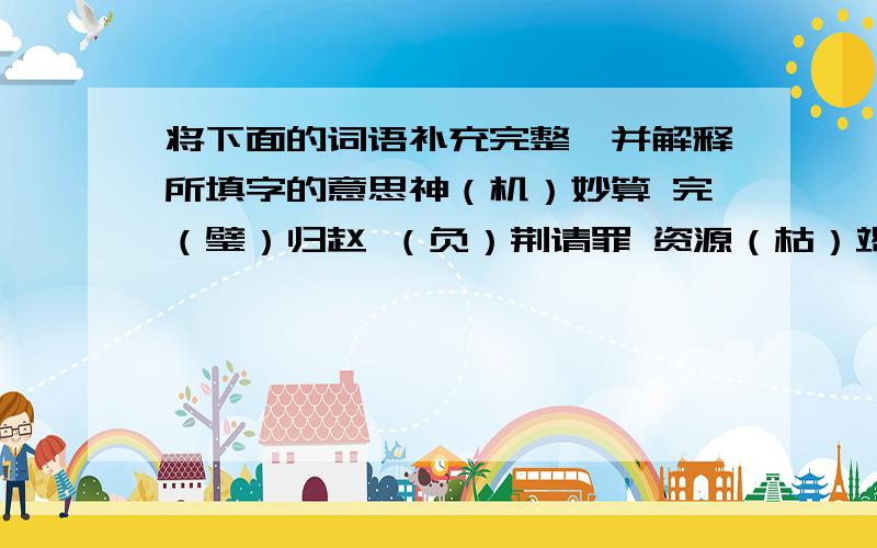 将下面的词语补充完整,并解释所填字的意思神（机）妙算 完（璧）归赵 （负）荆请罪 资源（枯）竭 精兵（简）政 （翻）山越岭 安然无（恙）_______ _______ _______ _______ _______ _______ _______天