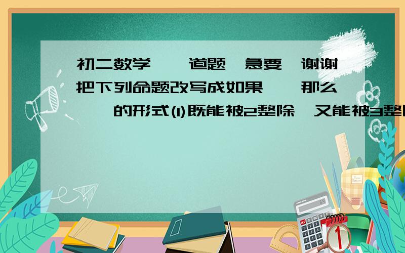 初二数学,一道题,急要,谢谢把下列命题改写成如果……那么……的形式(1)既能被2整除,又能被3整除的数必定能被6整除