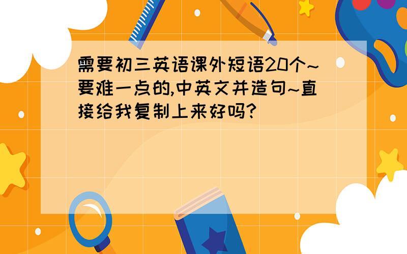 需要初三英语课外短语20个~要难一点的,中英文并造句~直接给我复制上来好吗?