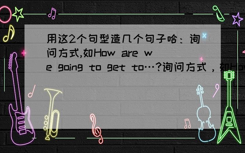 用这2个句型造几个句子哈：询问方式,如How are we going to get to…?询问方式，如How are we going to get to…?询问做某事花费时间的长度，如How long does it take?