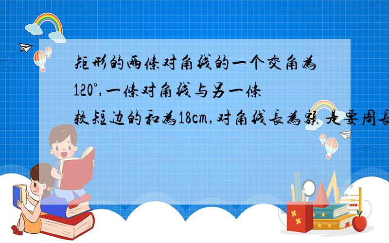 矩形的两条对角线的一个交角为120°,一条对角线与另一条较短边的和为18cm,对角线长为额 是要周长 要矩形周长 我去