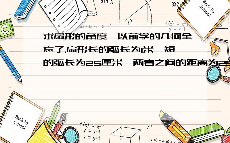 求扇形的角度,以前学的几何全忘了.扇形长的弧长为1米,短的弧长为25厘米,两者之间的距离为25厘米,求扇形的角度.我所说的扇形形状就是大扇形减去小扇形展开后的扇面形状