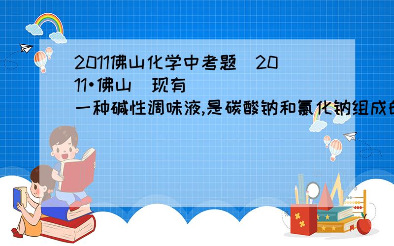 2011佛山化学中考题（2011•佛山）现有一种碱性调味液,是碳酸钠和氯化钠组成的溶液．为了测定碱性调味液中碳酸钠和氯化钠的质量分数,设计了如下实验方案．【实验一】取三份碱性调