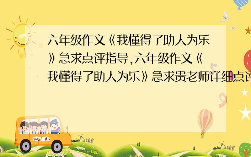 六年级作文《我懂得了助人为乐》急求点评指导,六年级作文《我懂得了助人为乐》急求贵老师详细点评指导,原文：帮助他人就像是沙漠中的一泓清泉,使濒临绝境的人得到心灵的滋润；帮助