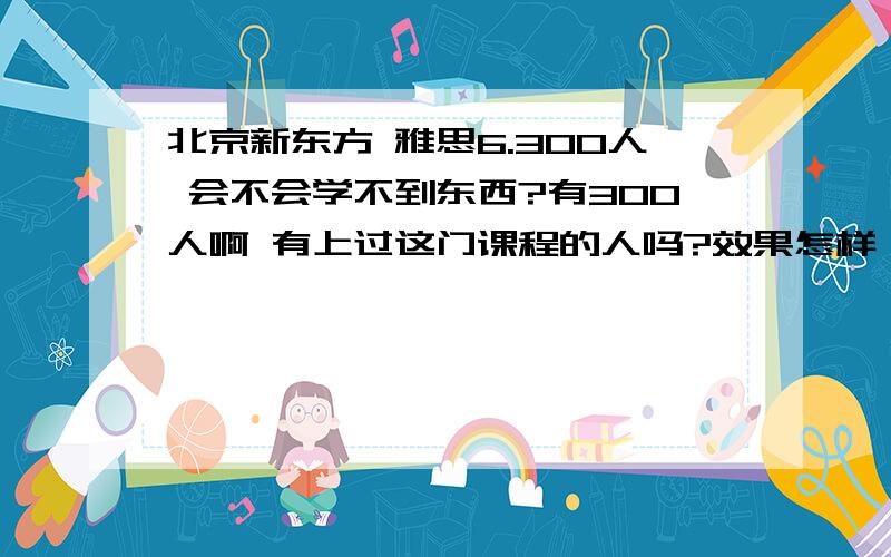 北京新东方 雅思6.300人 会不会学不到东西?有300人啊 有上过这门课程的人吗?效果怎样