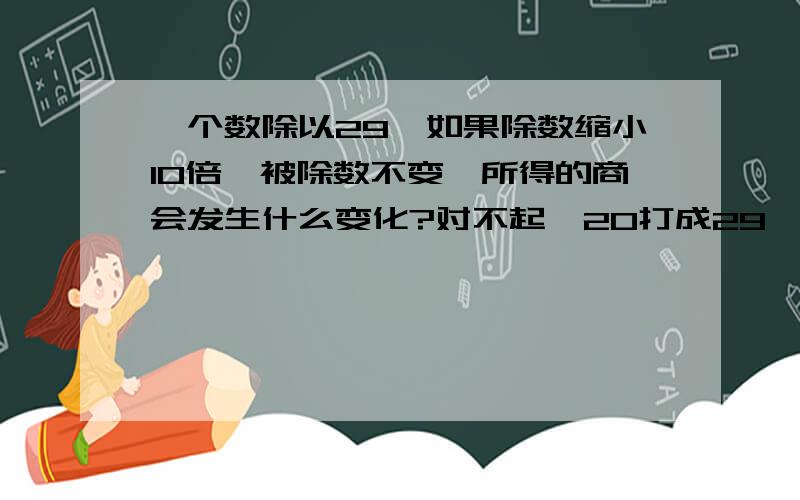 一个数除以29,如果除数缩小10倍,被除数不变,所得的商会发生什么变化?对不起,20打成29