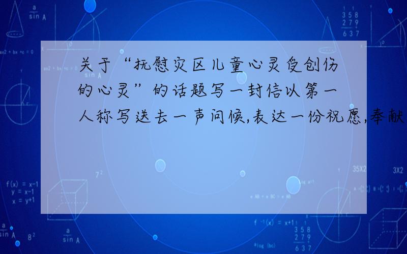 关于“抚慰灾区儿童心灵受创伤的心灵”的话题写一封信以第一人称写送去一声问候,表达一份祝愿,奉献一份爱心,抚慰灾区儿童心灵受创伤的心灵就用我们的真情,来激励灾区小同学走出阴影