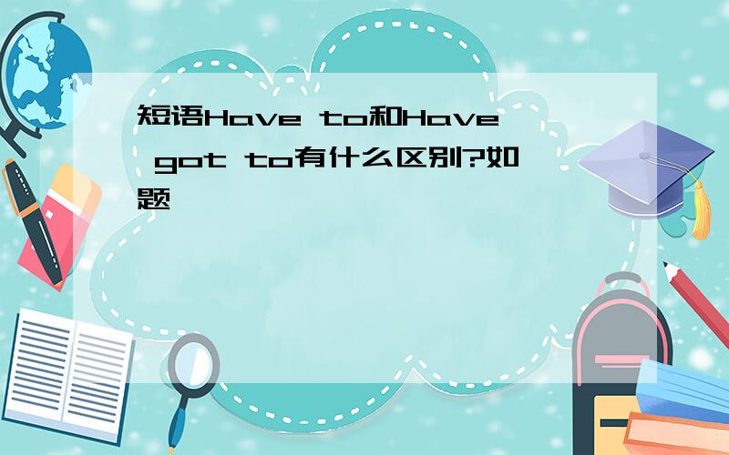 短语Have to和Have got to有什么区别?如题