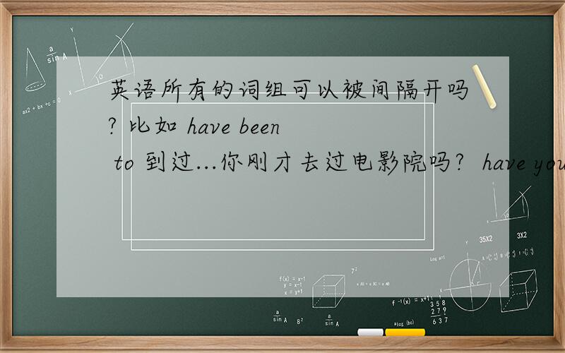 英语所有的词组可以被间隔开吗? 比如 have been to 到过...你刚才去过电影院吗?  have you just been to the cinema  这边就间隔开使用了..我想知道： 是不是所有的词组都可以间隔开使用?