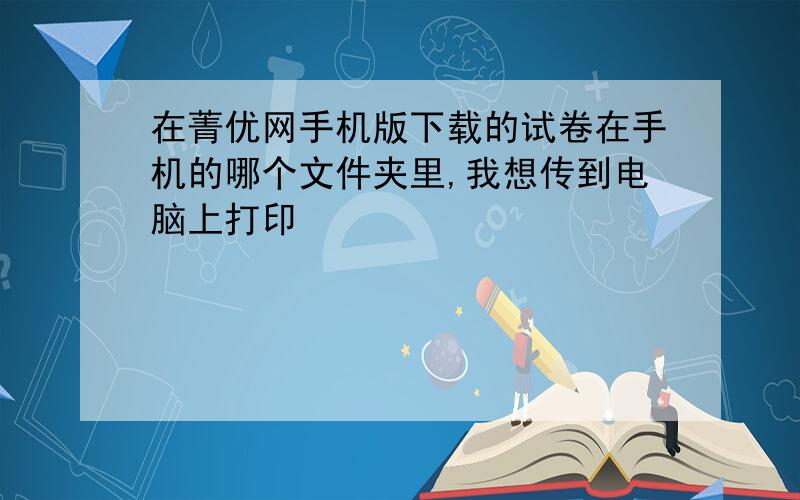 在菁优网手机版下载的试卷在手机的哪个文件夹里,我想传到电脑上打印