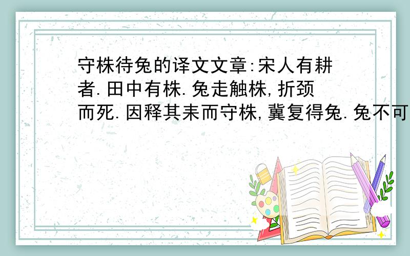 守株待兔的译文文章:宋人有耕者.田中有株.兔走触株,折颈而死.因释其耒而守株,冀复得兔.兔不可复得,而身为宋国笑.今欲以先王之政 ,治当世之民,皆守株待兔之类也.