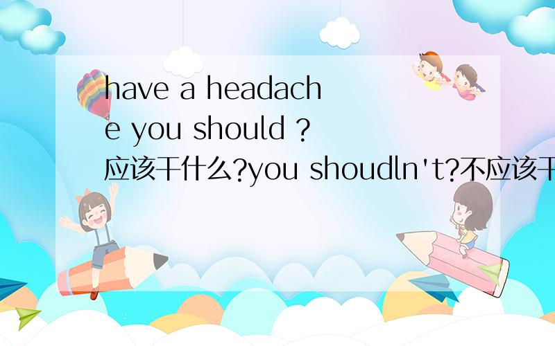 have a headache you should ?应该干什么?you shoudln't?不应该干什么?小学六年级的水平就行了~~~急需！！！！！！！！！应该的和不应该的各2条！！